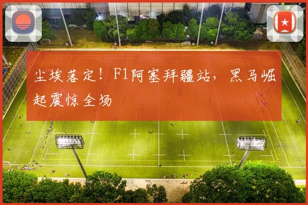 尘埃落定！F1阿塞拜疆站，黑马崛起震惊全场